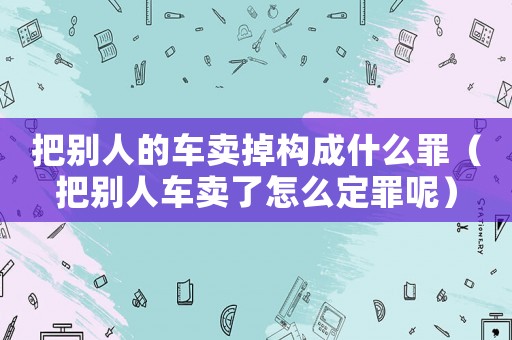 把別人的車賣掉構(gòu)成什么罪（把別人車賣了怎么定罪呢）