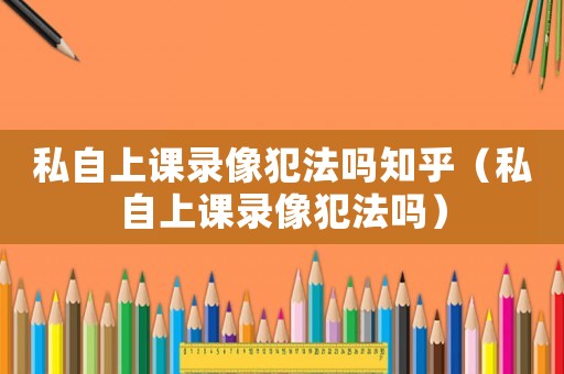 私自上課錄像犯法嗎知乎（私自上課錄像犯法嗎）