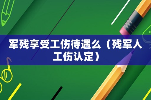軍殘享受工傷待遇么（殘軍人工傷認(rèn)定）
