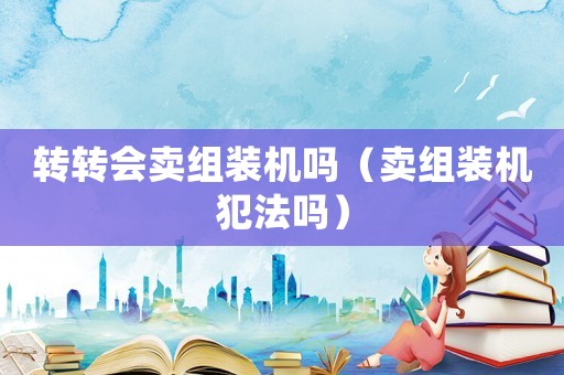 轉(zhuǎn)轉(zhuǎn)會(huì)賣組裝機(jī)嗎（賣組裝機(jī)犯法嗎）