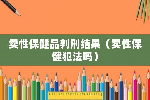 賣(mài)性保健品判刑結(jié)果（賣(mài)性保健犯法嗎）
