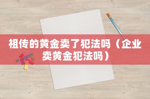 祖?zhèn)鞯狞S金賣了犯法嗎（企業(yè)賣黃金犯法嗎）
