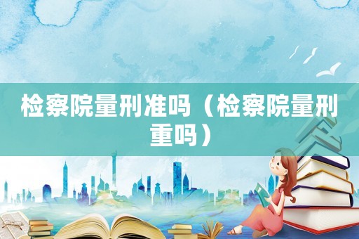 檢察院量刑準(zhǔn)嗎（檢察院量刑重嗎）
