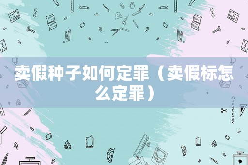賣假種子如何定罪（賣假標(biāo)怎么定罪）
