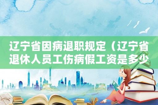 遼寧省因病退職規(guī)定（遼寧省退休人員工傷病假工資是多少錢）