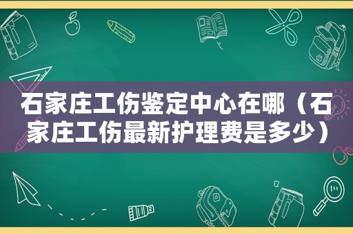 石家莊工傷鑒定中心在哪（石家莊工傷最新護(hù)理費(fèi)是多少）