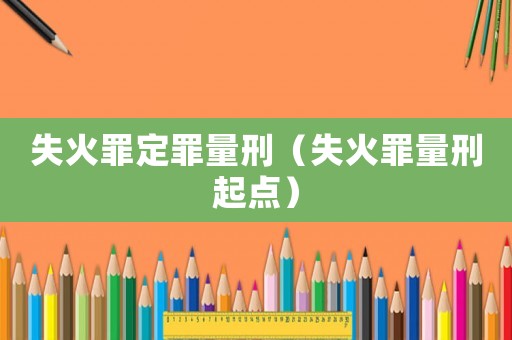 失火罪定罪量刑（失火罪量刑起點(diǎn)）