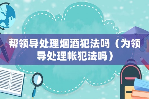 幫領(lǐng)導(dǎo)處理煙酒犯法嗎（為領(lǐng)導(dǎo)處理帳犯法嗎）