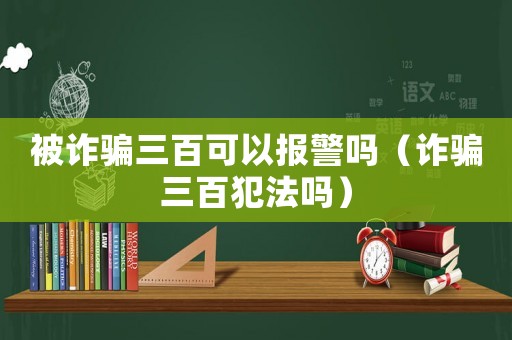 被詐騙三百可以報(bào)警嗎（詐騙三百犯法嗎）