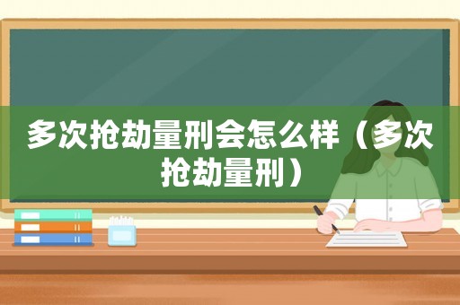多次搶劫量刑會怎么樣（多次搶劫量刑）