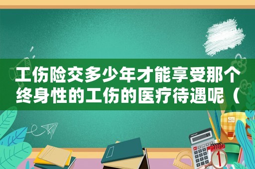 工傷險交多少年才能享受那個終身性的工傷的醫(yī)療待遇呢（工傷險一共交多少年）