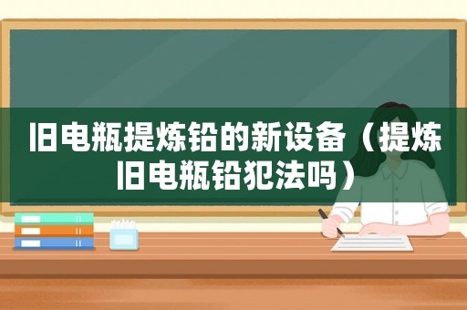 舊電瓶提煉鉛的新設(shè)備（提煉舊電瓶鉛犯法嗎）