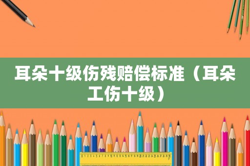 耳朵十級傷殘賠償標(biāo)準(zhǔn)（耳朵工傷十級）