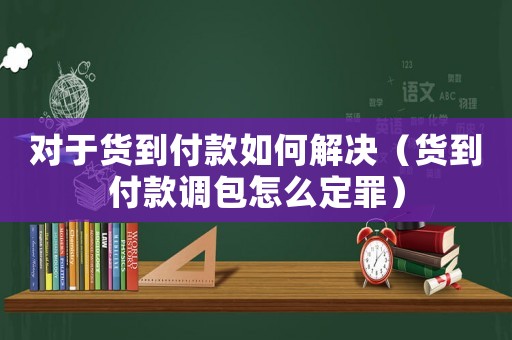 對于貨到付款如何解決（貨到付款調(diào)包怎么定罪）