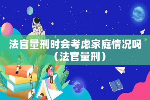 法官量刑時會考慮家庭情況嗎（法官量刑）