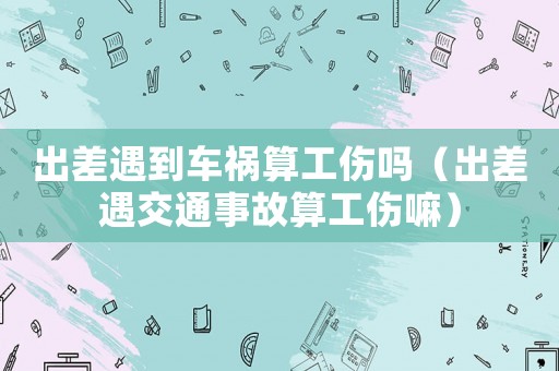 出差遇到車(chē)禍算工傷嗎（出差遇交通事故算工傷嘛）
