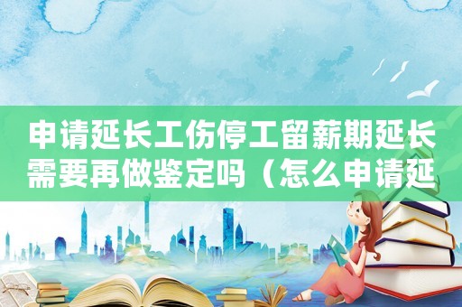 申請(qǐng)延長(zhǎng)工傷停工留薪期延長(zhǎng)需要再做鑒定嗎（怎么申請(qǐng)延長(zhǎng)工傷停工留薪期）