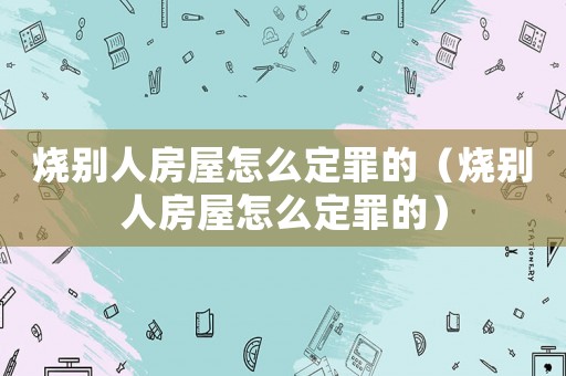 燒別人房屋怎么定罪的（燒別人房屋怎么定罪的）