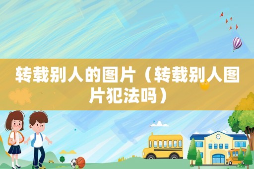 轉(zhuǎn)載別人的圖片（轉(zhuǎn)載別人圖片犯法嗎）