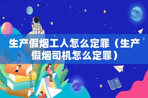 生產(chǎn)假煙工人怎么定罪（生產(chǎn)假煙司機(jī)怎么定罪）