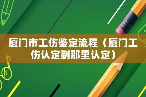 廈門(mén)市工傷鑒定流程（廈門(mén)工傷認(rèn)定到那里認(rèn)定）