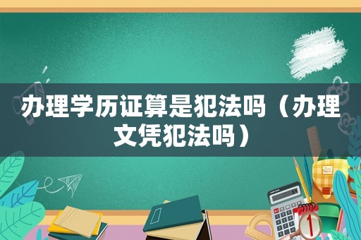 辦理學(xué)歷證算是犯法嗎（辦理文憑犯法嗎）