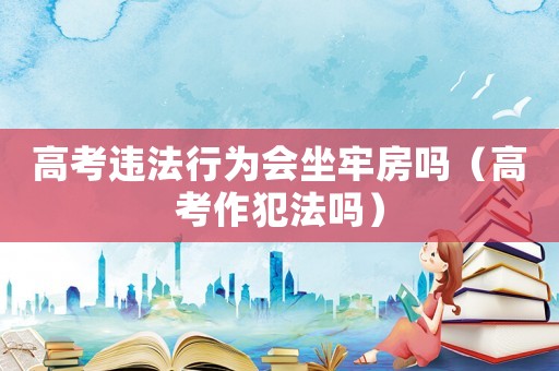 高考違法行為會(huì)坐牢房嗎（高考作犯法嗎）