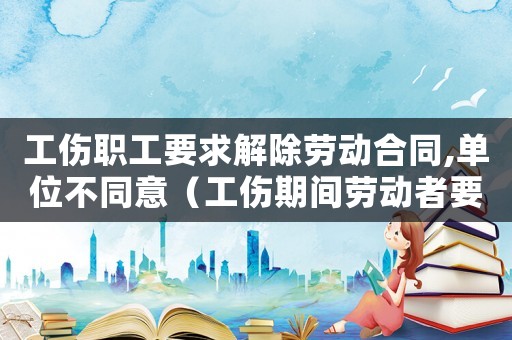 工傷職工要求解除勞動合同,單位不同意（工傷期間勞動者要求解除）