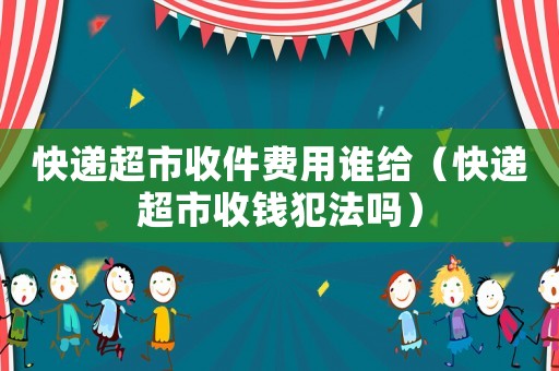 快遞超市收件費(fèi)用誰給（快遞超市收錢犯法嗎）