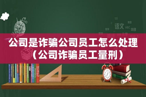 公司是詐騙公司員工怎么處理（公司詐騙員工量刑）