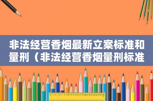 非法經(jīng)營香煙最新立案標(biāo)準(zhǔn)和量刑（非法經(jīng)營香煙量刑標(biāo)準(zhǔn)）