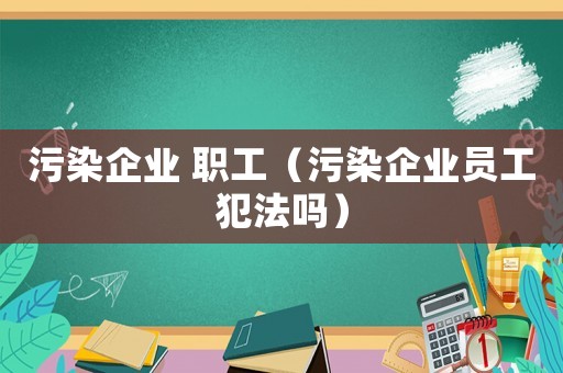 污染企業(yè) 職工（污染企業(yè)員工犯法嗎）