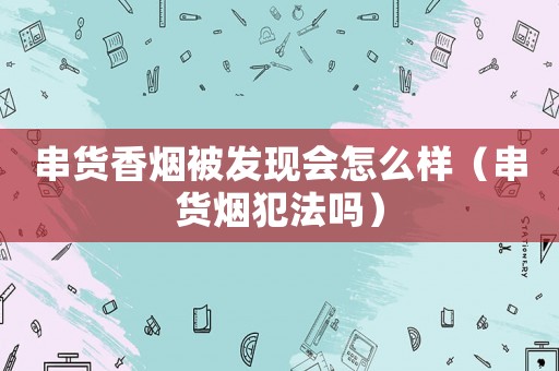 串貨香煙被發(fā)現(xiàn)會怎么樣（串貨煙犯法嗎）