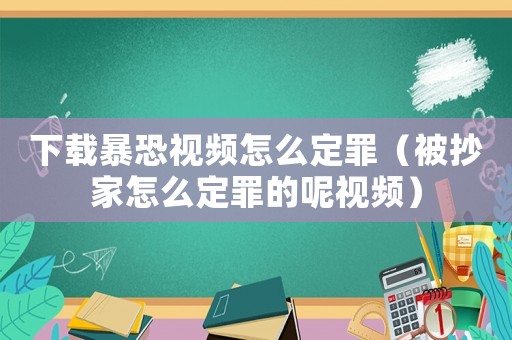 下載暴恐視頻怎么定罪（被抄家怎么定罪的呢視頻）