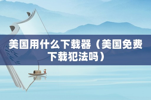美國用什么下載器（美國免費下載犯法嗎）
