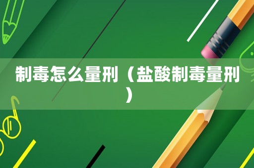 制毒怎么量刑（鹽酸制毒量刑）