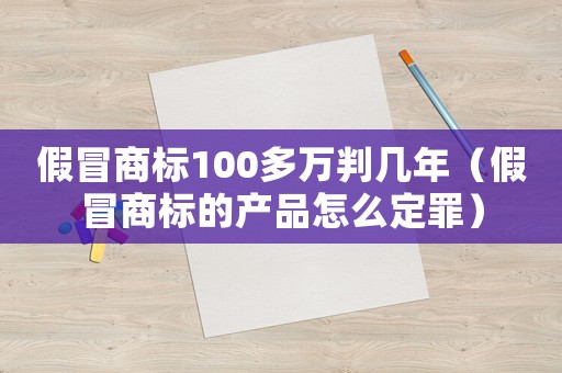 假冒商標(biāo)100多萬判幾年（假冒商標(biāo)的產(chǎn)品怎么定罪）