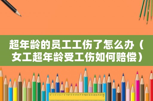 超年齡的員工工傷了怎么辦（女工超年齡受工傷如何賠償）
