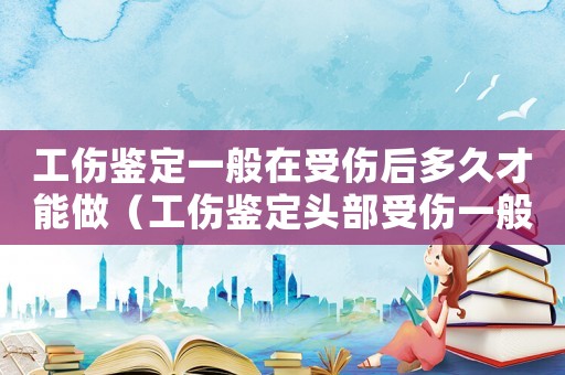 工傷鑒定一般在受傷后多久才能做（工傷鑒定頭部受傷一般需要多少時間）