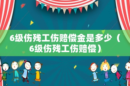 6級傷殘工傷賠償金是多少（6級傷殘工傷賠償）