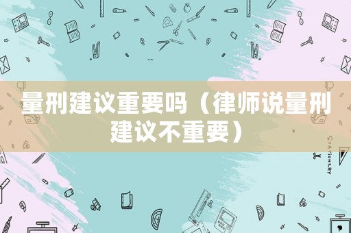 量刑建議重要嗎（律師說(shuō)量刑建議不重要）