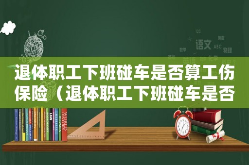 退體職工下班碰車是否算工傷保險(xiǎn)（退體職工下班碰車是否算工傷）