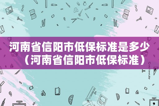 河南省信陽市低保標(biāo)準(zhǔn)是多少（河南省信陽市低保標(biāo)準(zhǔn)）