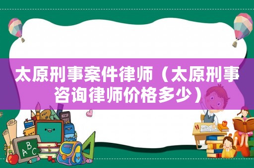 太原刑事案件律師（太原刑事咨詢律師價(jià)格多少）