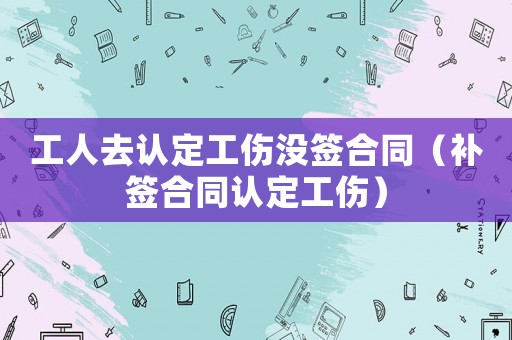 工人去認(rèn)定工傷沒簽合同（補(bǔ)簽合同認(rèn)定工傷）