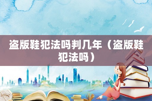 盜版鞋犯法嗎判幾年（盜版鞋犯法嗎）