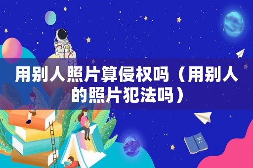 用別人照片算侵權(quán)嗎（用別人的照片犯法嗎）