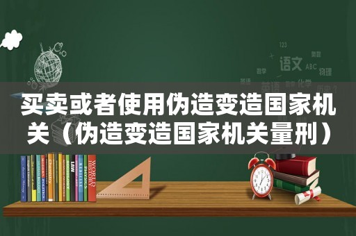 買賣或者使用偽造變?cè)靽?guó)家機(jī)關(guān)（偽造變?cè)靽?guó)家機(jī)關(guān)量刑）