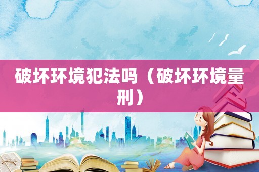 破壞環(huán)境犯法嗎（破壞環(huán)境量刑）