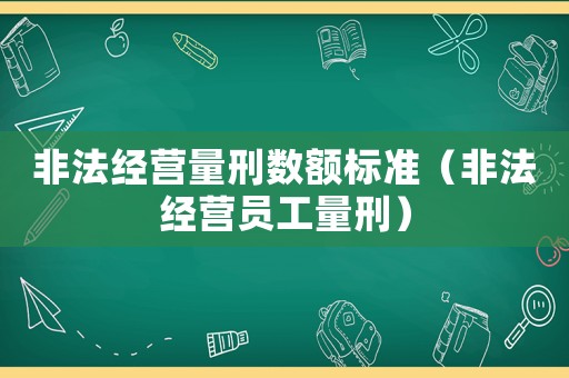 非法經(jīng)營量刑數(shù)額標(biāo)準(zhǔn)（非法經(jīng)營員工量刑）